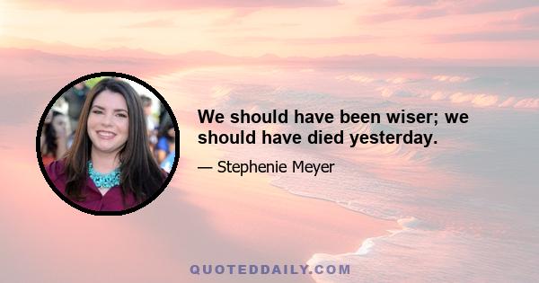 We should have been wiser; we should have died yesterday.