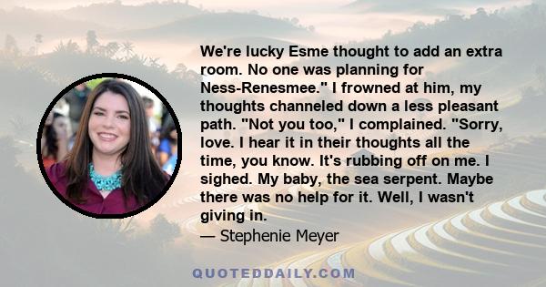 We're lucky Esme thought to add an extra room. No one was planning for Ness-Renesmee. I frowned at him, my thoughts channeled down a less pleasant path. Not you too, I complained. Sorry, love. I hear it in their