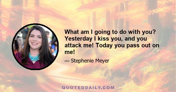 What am I going to do with you? Yesterday I kiss you, and you attack me! Today you pass out on me!