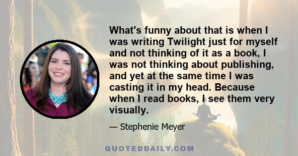 What's funny about that is when I was writing Twilight just for myself and not thinking of it as a book, I was not thinking about publishing, and yet at the same time I was casting it in my head. Because when I read