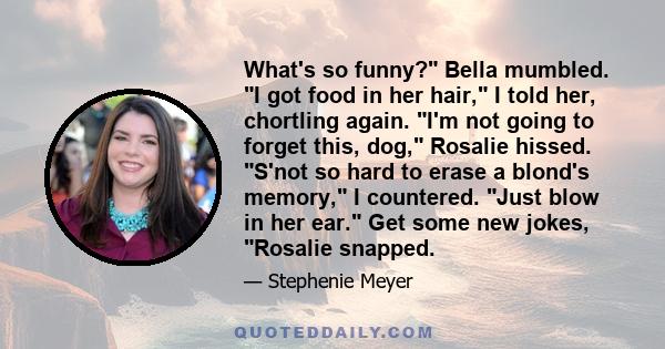 What's so funny? Bella mumbled. I got food in her hair, I told her, chortling again. I'm not going to forget this, dog, Rosalie hissed. S'not so hard to erase a blond's memory, I countered. Just blow in her ear. Get