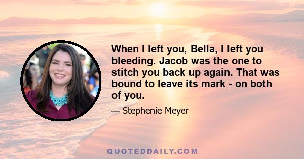 When I left you, Bella, I left you bleeding. Jacob was the one to stitch you back up again. That was bound to leave its mark - on both of you.