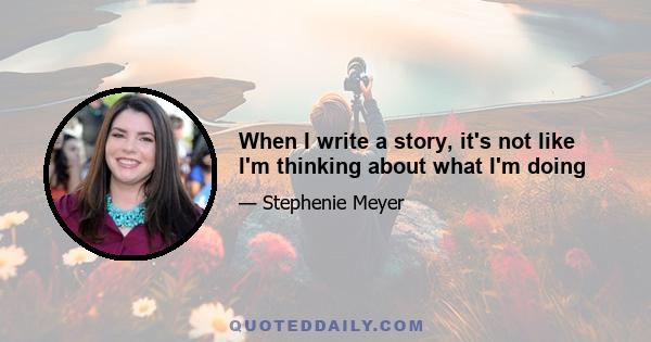 When I write a story, it's not like I'm thinking about what I'm doing