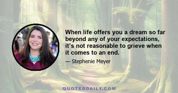 When life offers you a dream so far beyond any of your expectations, it’s not reasonable to grieve when it comes to an end.