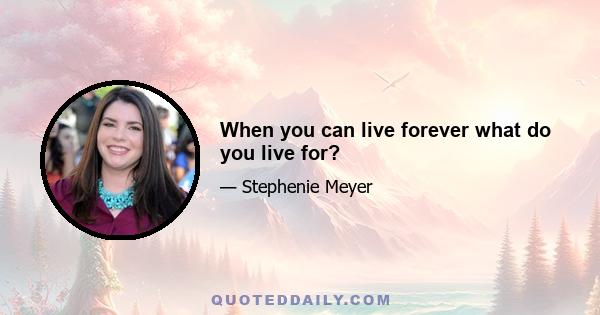 When you can live forever what do you live for?