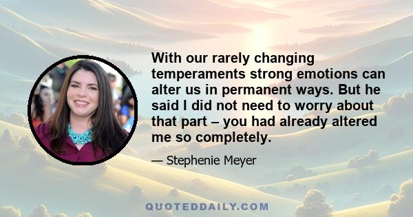 With our rarely changing temperaments strong emotions can alter us in permanent ways. But he said I did not need to worry about that part – you had already altered me so completely.