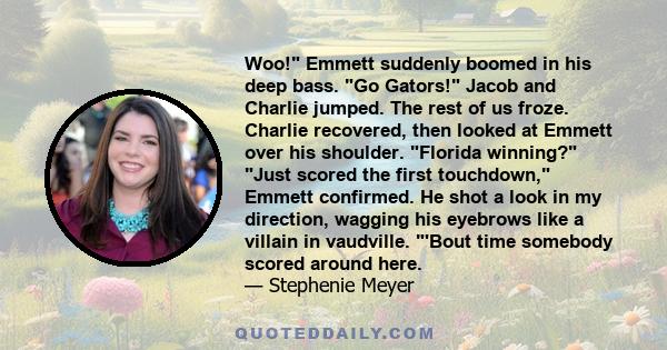 Woo! Emmett suddenly boomed in his deep bass. Go Gators! Jacob and Charlie jumped. The rest of us froze. Charlie recovered, then looked at Emmett over his shoulder. Florida winning? Just scored the first touchdown,