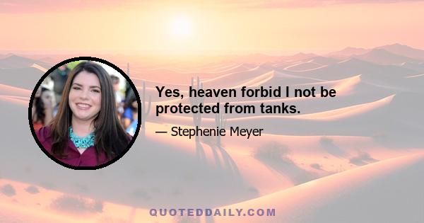 Yes, heaven forbid I not be protected from tanks.