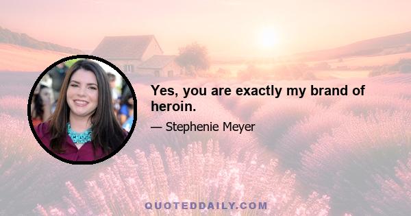 Yes, you are exactly my brand of heroin.