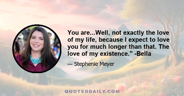 You are...Well, not exactly the love of my life, because I expect to love you for much longer than that. The love of my existence. -Bella