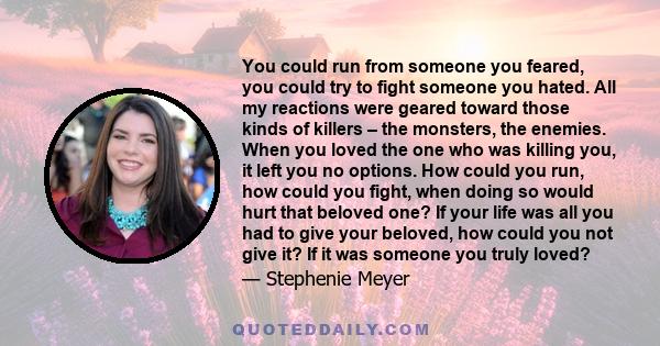 You could run from someone you feared, you could try to fight someone you hated. All my reactions were geared toward those kinds of killers – the monsters, the enemies. When you loved the one who was killing you, it