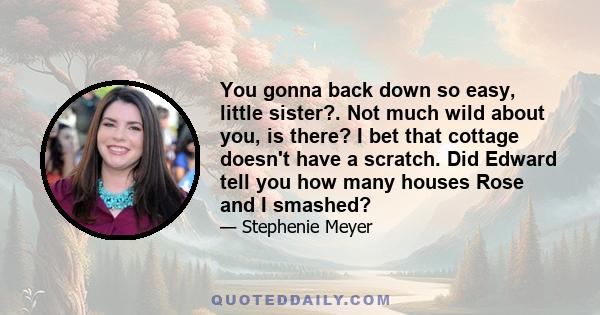 You gonna back down so easy, little sister?. Not much wild about you, is there? I bet that cottage doesn't have a scratch. Did Edward tell you how many houses Rose and I smashed?