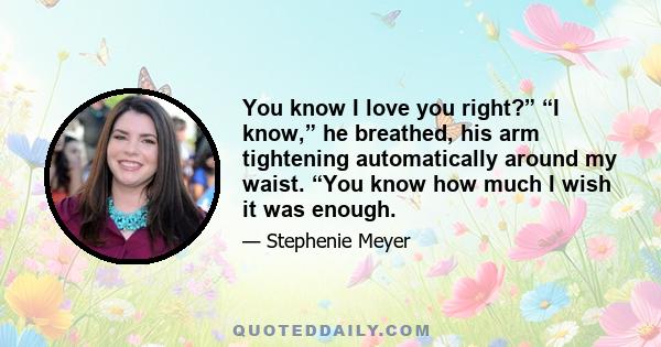 You know I love you right?” “I know,” he breathed, his arm tightening automatically around my waist. “You know how much I wish it was enough.