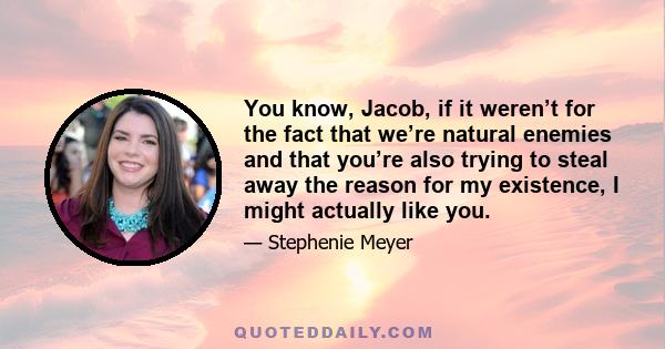 You know, Jacob, if it weren’t for the fact that we’re natural enemies and that you’re also trying to steal away the reason for my existence, I might actually like you.