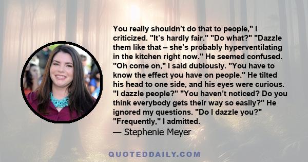 You really shouldn’t do that to people, I criticized. It’s hardly fair. Do what? Dazzle them like that – she’s probably hyperventilating in the kitchen right now. He seemed confused. Oh come on, I said dubiously. You