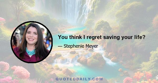 You think I regret saving your life?