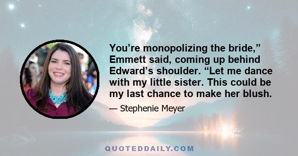 You’re monopolizing the bride,” Emmett said, coming up behind Edward’s shoulder. “Let me dance with my little sister. This could be my last chance to make her blush.