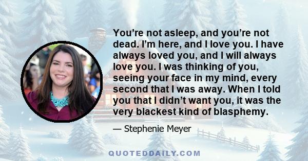 You’re not asleep, and you’re not dead. I’m here, and I love you. I have always loved you, and I will always love you. I was thinking of you, seeing your face in my mind, every second that I was away. When I told you