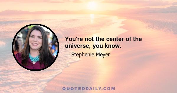 You're not the center of the universe, you know.