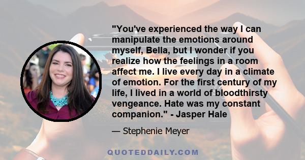 You've experienced the way I can manipulate the emotions around myself, Bella, but I wonder if you realize how the feelings in a room affect me. I live every day in a climate of emotion. For the first century of my