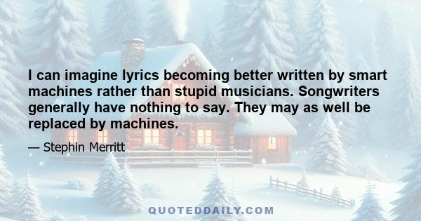 I can imagine lyrics becoming better written by smart machines rather than stupid musicians. Songwriters generally have nothing to say. They may as well be replaced by machines.