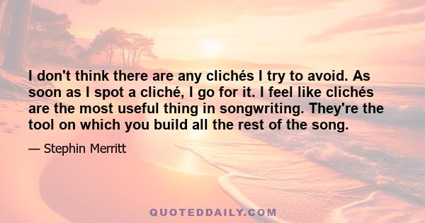 I don't think there are any clichés I try to avoid. As soon as I spot a cliché, I go for it. I feel like clichés are the most useful thing in songwriting. They're the tool on which you build all the rest of the song.