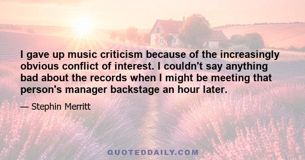 I gave up music criticism because of the increasingly obvious conflict of interest. I couldn't say anything bad about the records when I might be meeting that person's manager backstage an hour later.