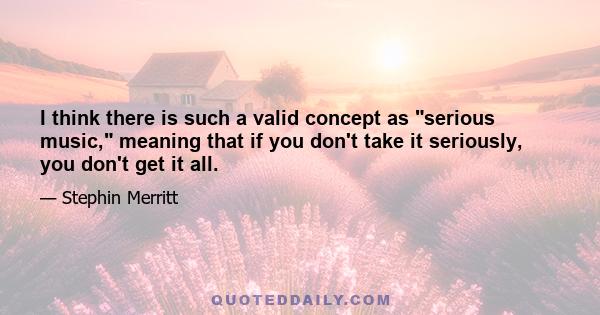 I think there is such a valid concept as serious music, meaning that if you don't take it seriously, you don't get it all.