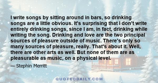 I write songs by sitting around in bars, so drinking songs are a little obvious. It's surprising that I don't write entirely drinking songs, since I am, in fact, drinking while writing the song. Drinking and love are