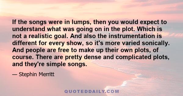 If the songs were in lumps, then you would expect to understand what was going on in the plot. Which is not a realistic goal. And also the instrumentation is different for every show, so it's more varied sonically. And