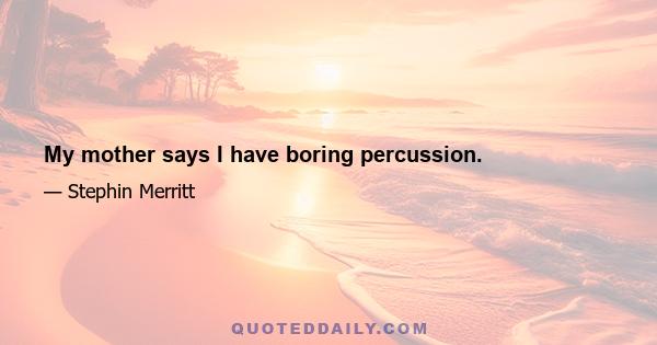 My mother says I have boring percussion.