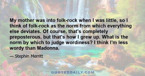 My mother was into folk-rock when I was little, so I think of folk-rock as the norm from which everything else deviates. Of course, that's completely preposterous, but that's how I grew up. What is the norm by which to