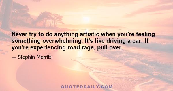 Never try to do anything artistic when you're feeling something overwhelming. It's like driving a car: If you're experiencing road rage, pull over.