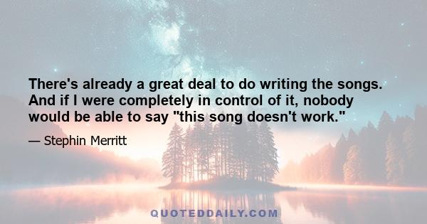 There's already a great deal to do writing the songs. And if I were completely in control of it, nobody would be able to say this song doesn't work.