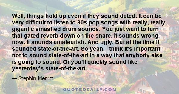 Well, things hold up even if they sound dated. It can be very difficult to listen to 80s pop songs with really, really gigantic smashed drum sounds. You just want to turn that gated reverb down on the snare. It sounds