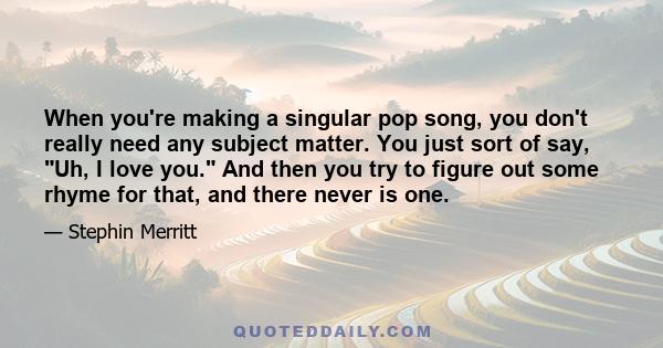 When you're making a singular pop song, you don't really need any subject matter. You just sort of say, Uh, I love you. And then you try to figure out some rhyme for that, and there never is one.