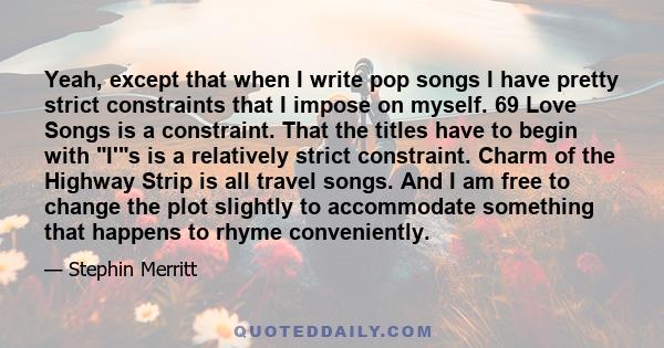 Yeah, except that when I write pop songs I have pretty strict constraints that I impose on myself. 69 Love Songs is a constraint. That the titles have to begin with I's is a relatively strict constraint. Charm of the