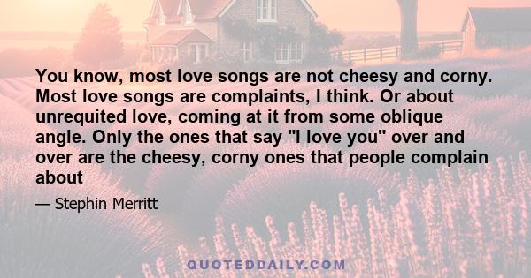 You know, most love songs are not cheesy and corny. Most love songs are complaints, I think. Or about unrequited love, coming at it from some oblique angle. Only the ones that say I love you over and over are the