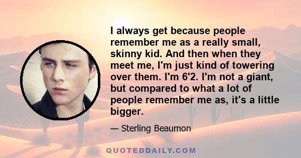 I always get because people remember me as a really small, skinny kid. And then when they meet me, I'm just kind of towering over them. I'm 6'2. I'm not a giant, but compared to what a lot of people remember me as, it's 