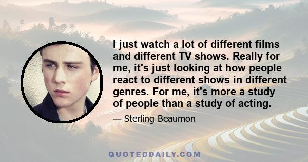 I just watch a lot of different films and different TV shows. Really for me, it's just looking at how people react to different shows in different genres. For me, it's more a study of people than a study of acting.