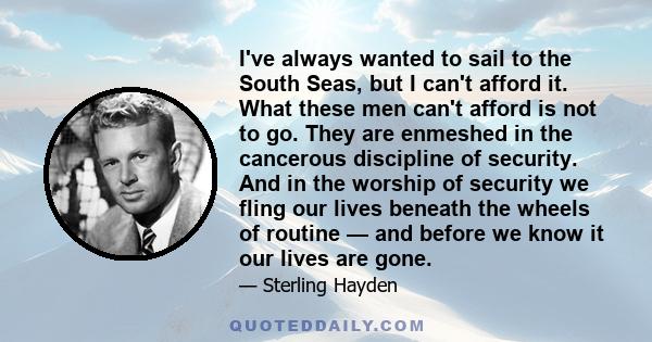 I've always wanted to sail to the South Seas, but I can't afford it. What these men can't afford is not to go. They are enmeshed in the cancerous discipline of security. And in the worship of security we fling our lives 