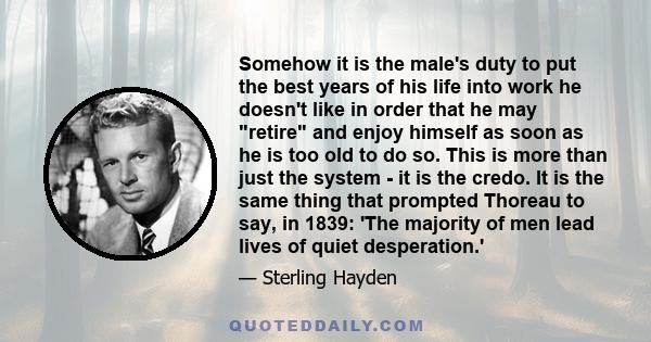 Somehow it is the male's duty to put the best years of his life into work he doesn't like in order that he may retire and enjoy himself as soon as he is too old to do so. This is more than just the system - it is the