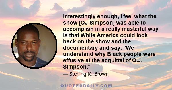 Interestingly enough, I feel what the show [OJ Simpson] was able to accomplish in a really masterful way is that White America could look back on the show and the documentary and say, We understand why Black people were 