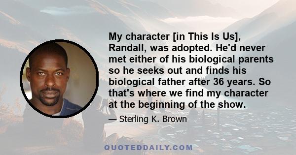 My character [in This Is Us], Randall, was adopted. He'd never met either of his biological parents so he seeks out and finds his biological father after 36 years. So that's where we find my character at the beginning