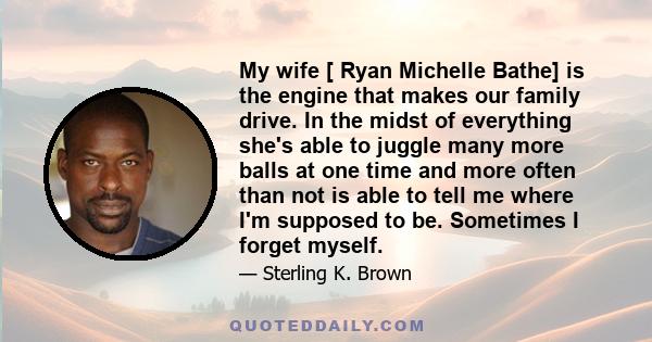 My wife [ Ryan Michelle Bathe] is the engine that makes our family drive. In the midst of everything she's able to juggle many more balls at one time and more often than not is able to tell me where I'm supposed to be.