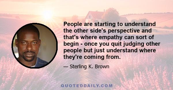 People are starting to understand the other side's perspective and that's where empathy can sort of begin - once you quit judging other people but just understand where they're coming from.