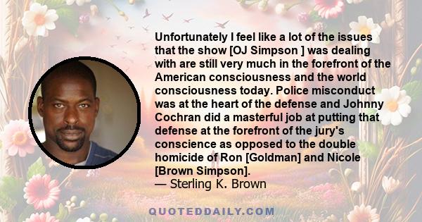 Unfortunately I feel like a lot of the issues that the show [OJ Simpson ] was dealing with are still very much in the forefront of the American consciousness and the world consciousness today. Police misconduct was at