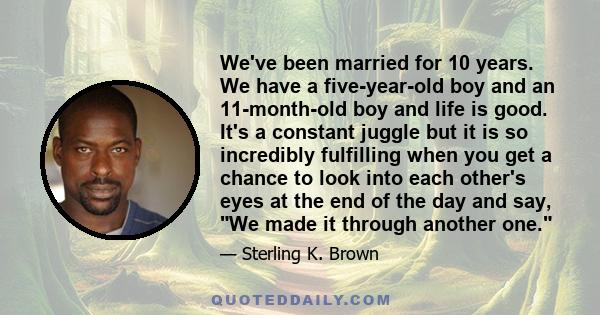 We've been married for 10 years. We have a five-year-old boy and an 11-month-old boy and life is good. It's a constant juggle but it is so incredibly fulfilling when you get a chance to look into each other's eyes at