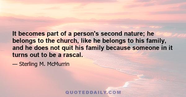 It becomes part of a person's second nature; he belongs to the church, like he belongs to his family, and he does not quit his family because someone in it turns out to be a rascal.