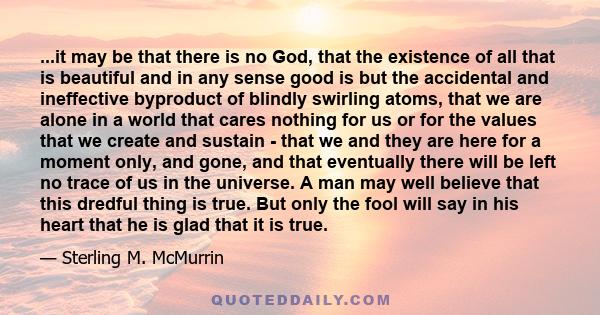 ...it may be that there is no God, that the existence of all that is beautiful and in any sense good is but the accidental and ineffective byproduct of blindly swirling atoms, that we are alone in a world that cares